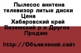 Пылесос аннтена телевизор литые диски › Цена ­ 13 000 - Хабаровский край, Вяземский р-н Другое » Продам   